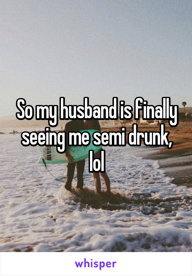 So my husband is finally seeing me semi drunk, lol
