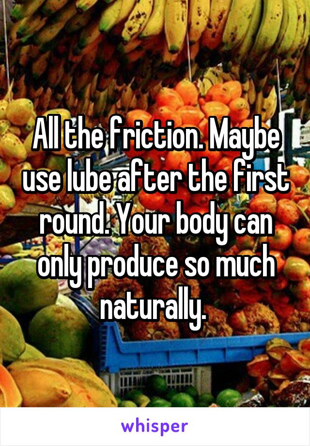 All the friction. Maybe use lube after the first round. Your body can only produce so much naturally. 