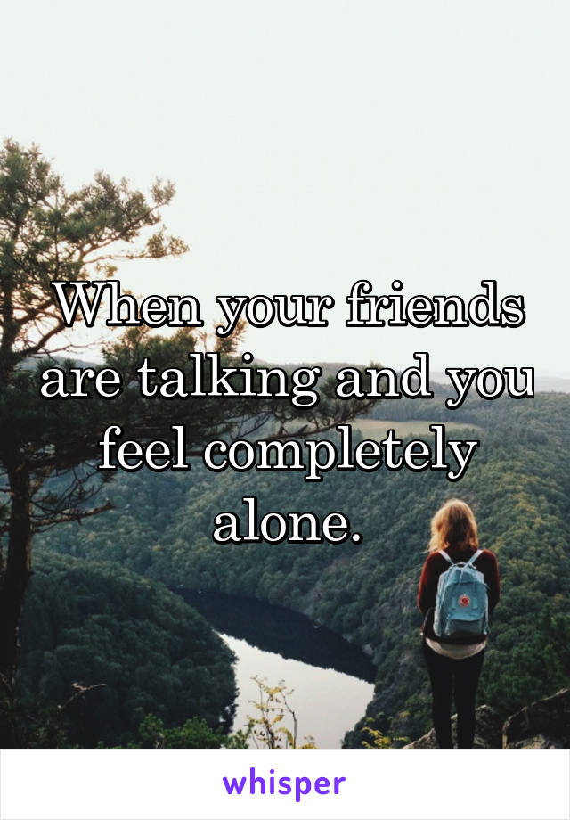 When your friends are talking and you feel completely alone.