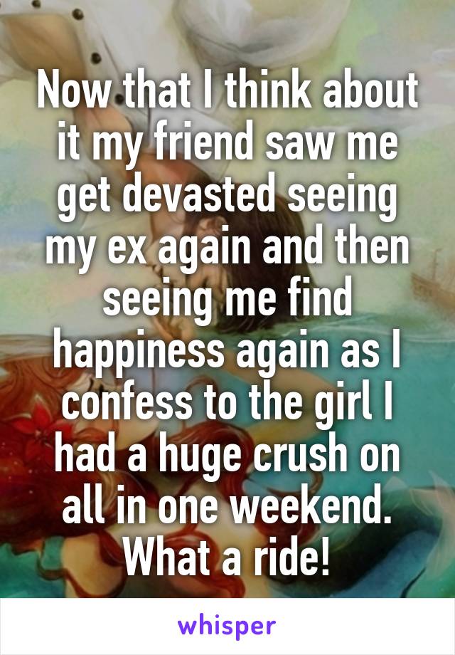 Now that I think about it my friend saw me get devasted seeing my ex again and then seeing me find happiness again as I confess to the girl I had a huge crush on all in one weekend. What a ride!