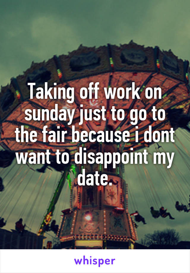 Taking off work on sunday just to go to the fair because i dont want to disappoint my date.