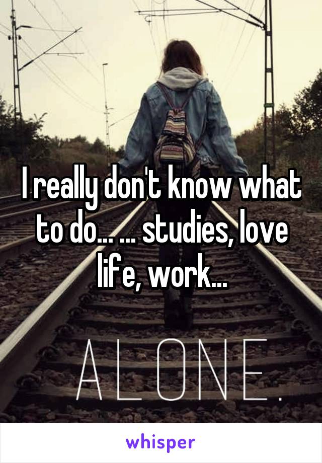 I really don't know what to do... ... studies, love life, work...
