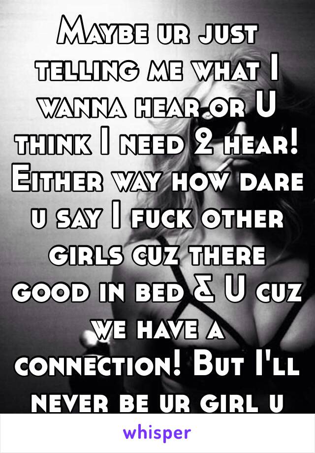 Maybe ur just telling me what I wanna hear or U think I need 2 hear! Either way how dare u say I fuck other girls cuz there good in bed & U cuz we have a connection! But I'll never be ur girl u say!😔