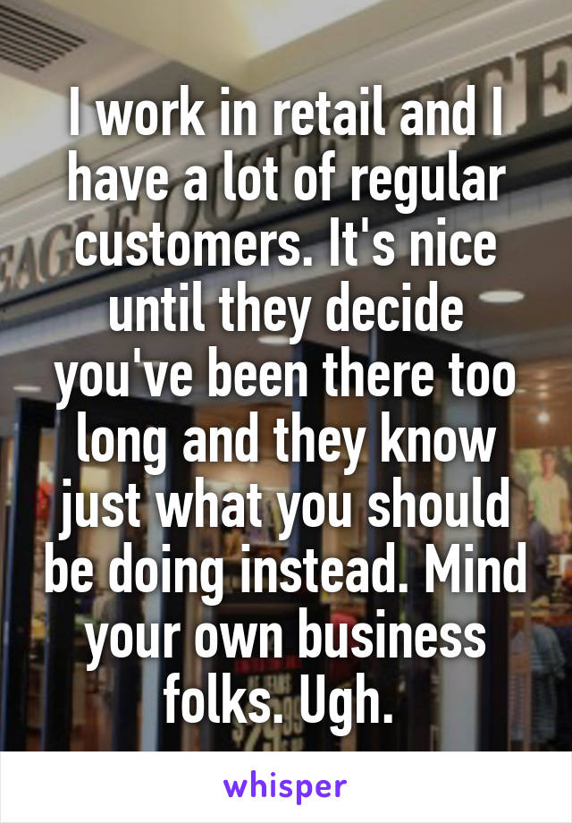 I work in retail and I have a lot of regular customers. It's nice until they decide you've been there too long and they know just what you should be doing instead. Mind your own business folks. Ugh. 