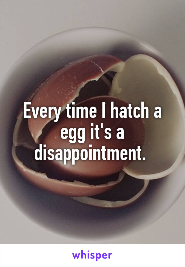 Every time I hatch a egg it's a disappointment. 