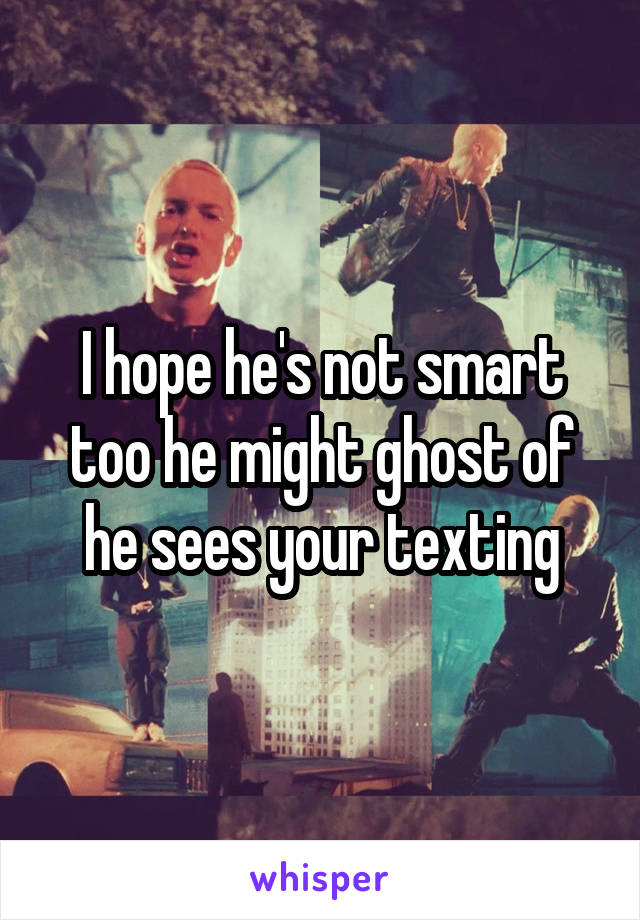 I hope he's not smart too he might ghost of he sees your texting