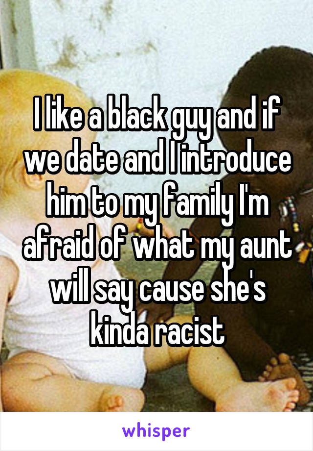 I like a black guy and if we date and I introduce him to my family I'm afraid of what my aunt will say cause she's kinda racist