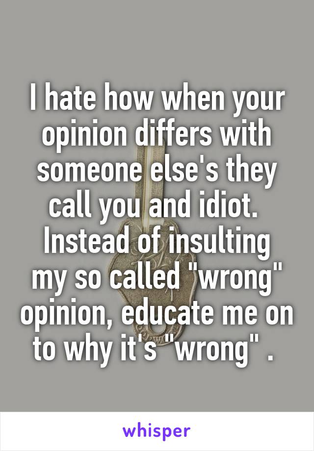 I hate how when your opinion differs with someone else's they call you and idiot. 
Instead of insulting my so called "wrong" opinion, educate me on to why it's "wrong" . 