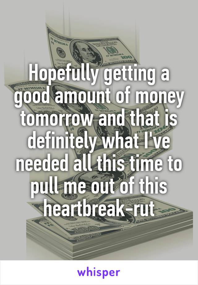 Hopefully getting a good amount of money tomorrow and that is definitely what I've needed all this time to pull me out of this heartbreak-rut