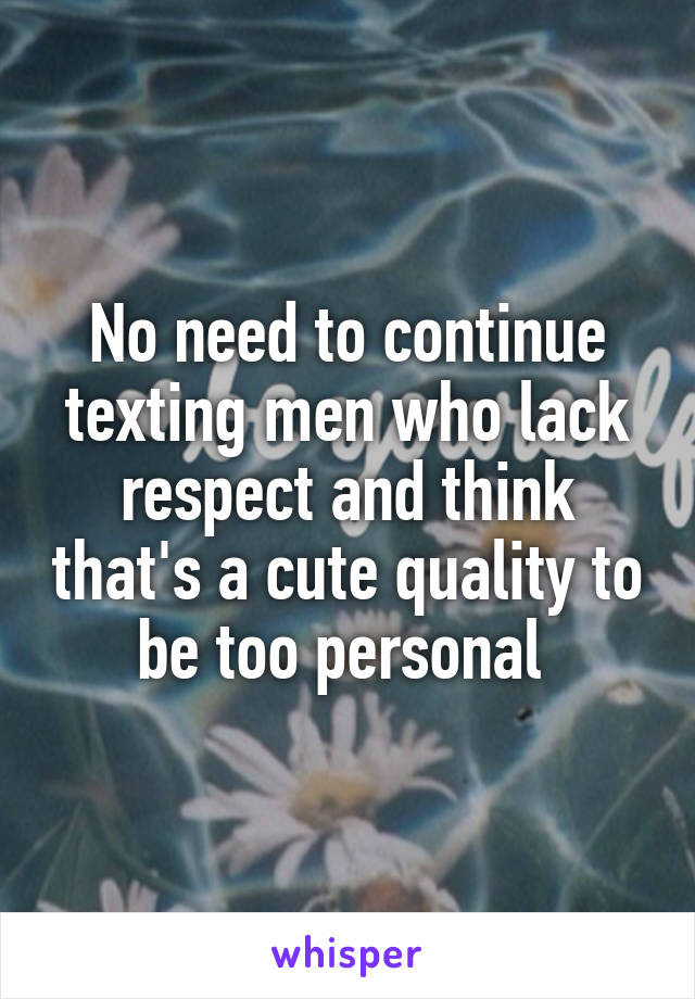 No need to continue texting men who lack respect and think that's a cute quality to be too personal 