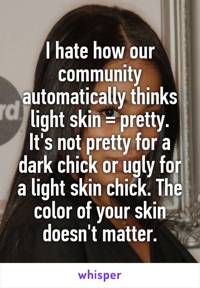 I hate how our community automatically thinks light skin = pretty.
It's not pretty for a dark chick or ugly for a light skin chick. The color of your skin doesn't matter.