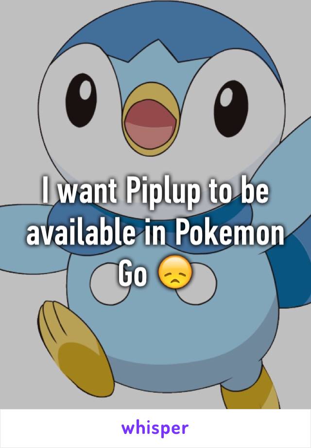 I want Piplup to be available in Pokemon Go 😞