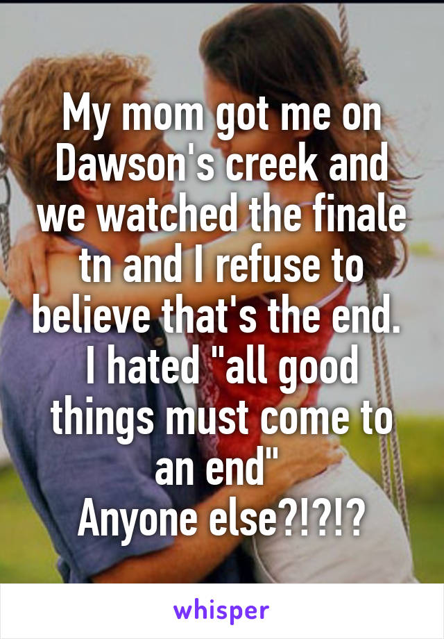 My mom got me on Dawson's creek and we watched the finale tn and I refuse to believe that's the end. 
I hated "all good things must come to an end" 
Anyone else?!?!?