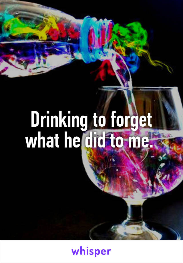 Drinking to forget what he did to me. 
