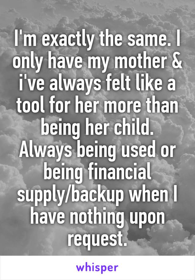 I'm exactly the same. I only have my mother & i've always felt like a tool for her more than being her child. Always being used or being financial supply/backup when I have nothing upon request.