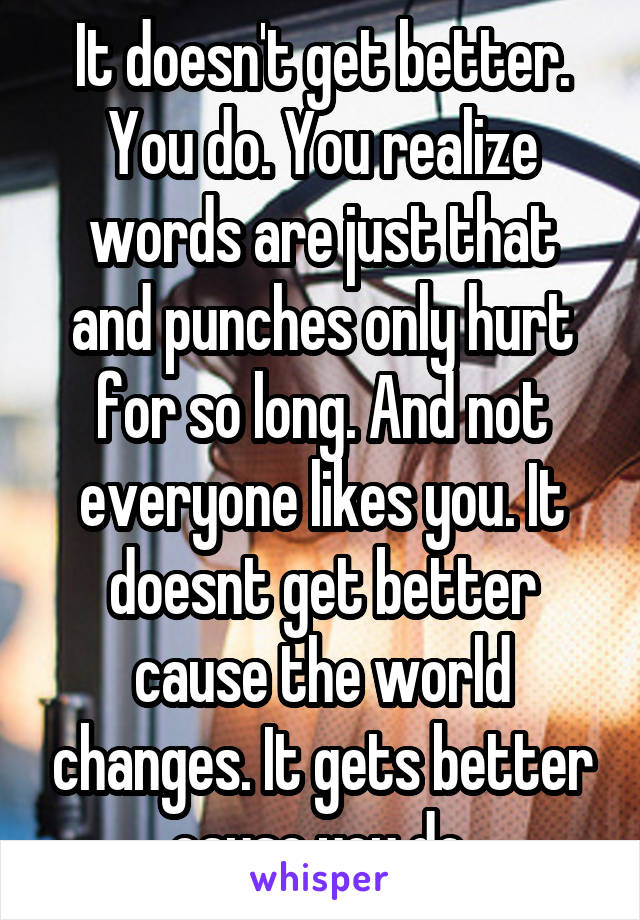 It doesn't get better. You do. You realize words are just that and punches only hurt for so long. And not everyone likes you. It doesnt get better cause the world changes. It gets better cause you do.