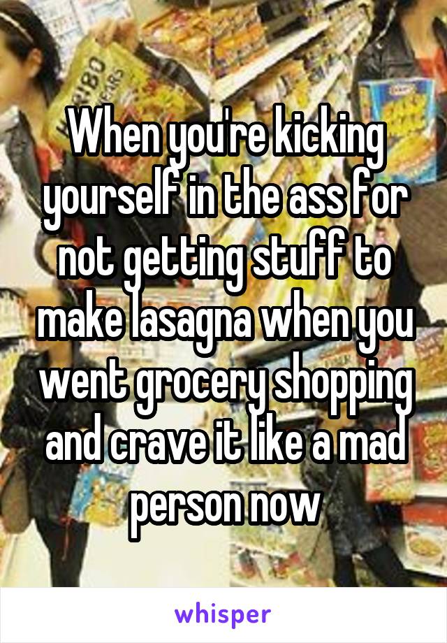 When you're kicking yourself in the ass for not getting stuff to make lasagna when you went grocery shopping and crave it like a mad person now