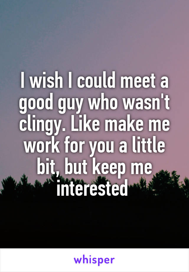 I wish I could meet a good guy who wasn't clingy. Like make me work for you a little bit, but keep me interested 