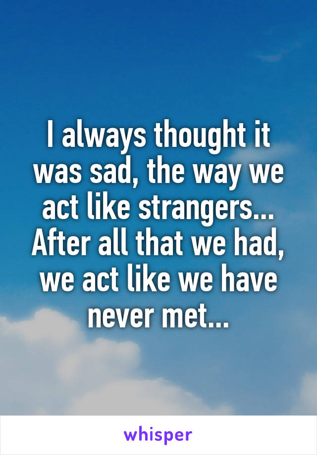 I always thought it was sad, the way we act like strangers... After all that we had, we act like we have never met...