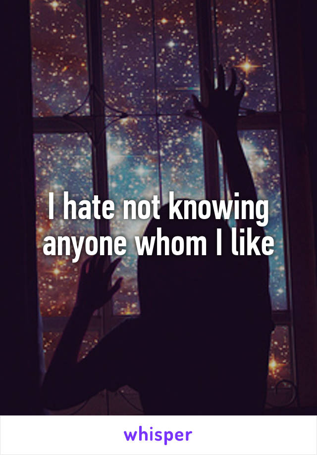 I hate not knowing anyone whom I like