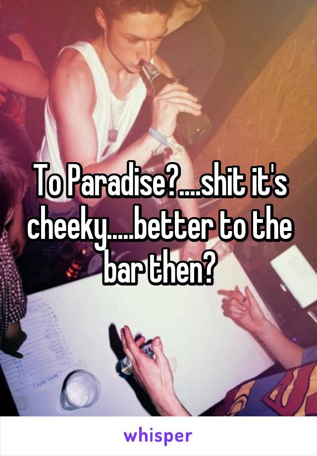 To Paradise?....shit it's cheeky.....better to the bar then?