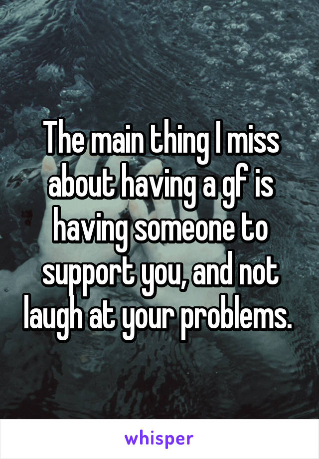 The main thing I miss about having a gf is having someone to support you, and not laugh at your problems. 