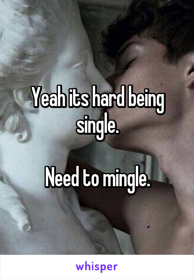 Yeah its hard being single.

Need to mingle.