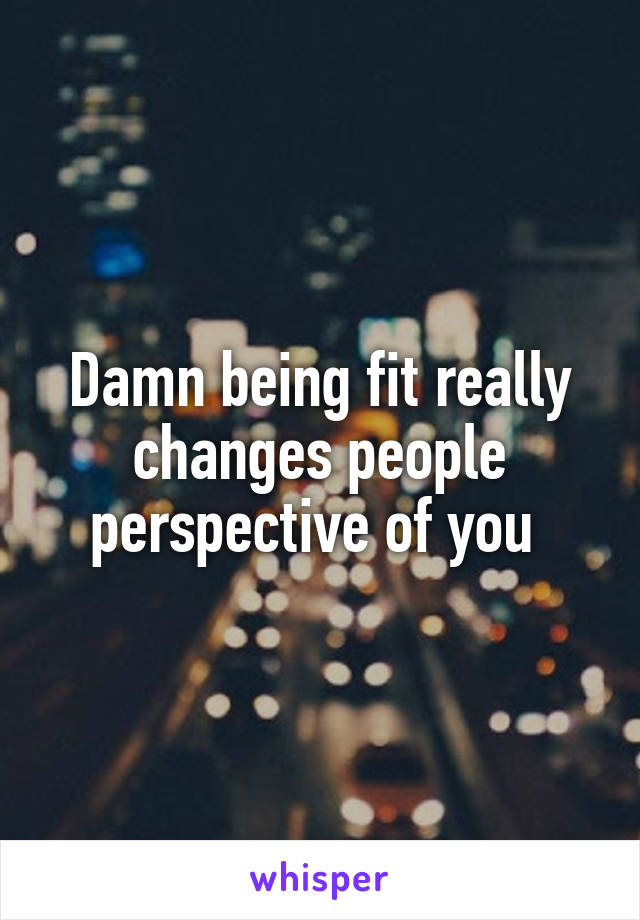 Damn being fit really changes people perspective of you 