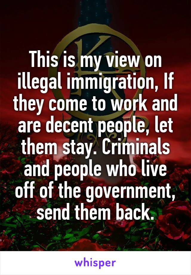 This is my view on illegal immigration, If they come to work and are decent people, let them stay. Criminals and people who live off of the government, send them back.