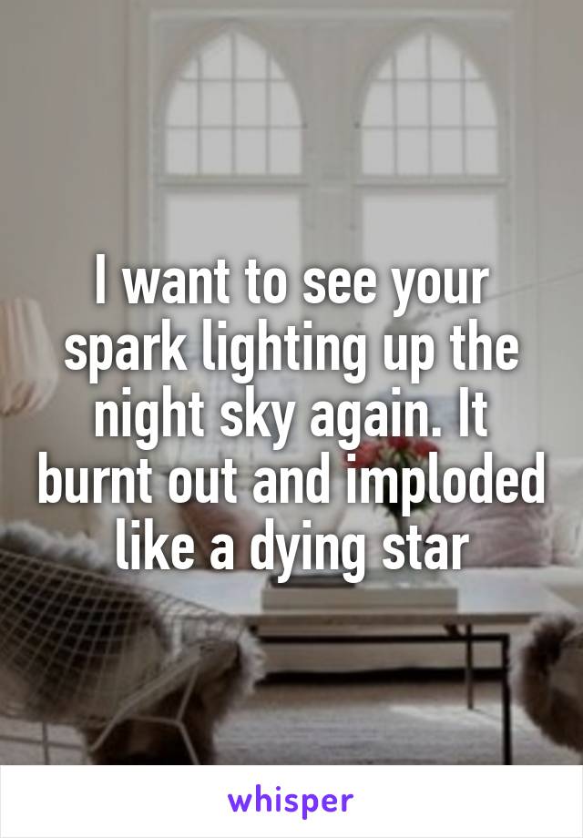 I want to see your spark lighting up the night sky again. It burnt out and imploded like a dying star