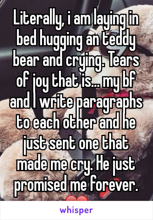 Literally, i am laying in bed hugging an teddy bear and crying. Tears of joy that is... my bf and I write paragraphs to each other and he just sent one that made me cry. He just promised me forever. ❤