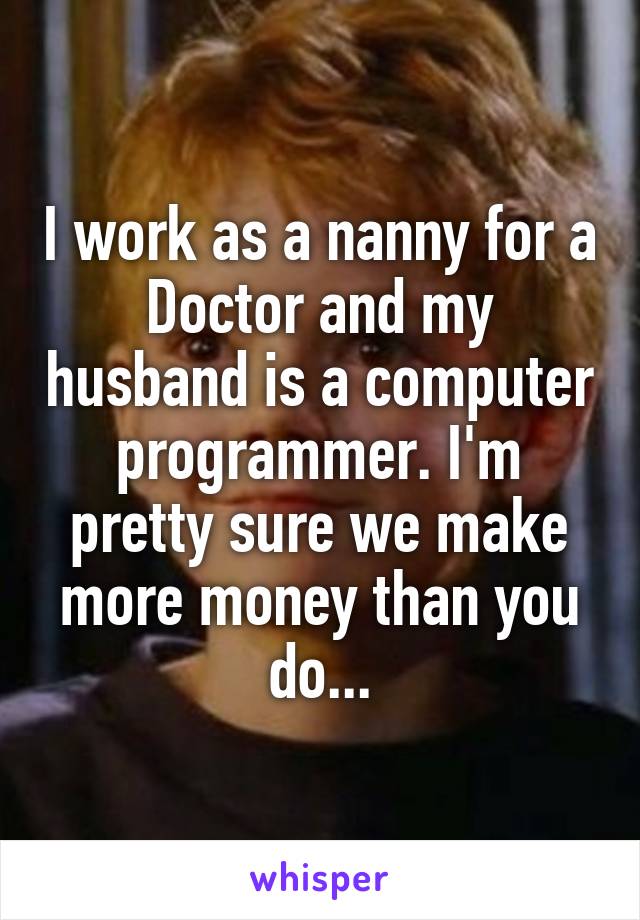 I work as a nanny for a Doctor and my husband is a computer programmer. I'm pretty sure we make more money than you do...