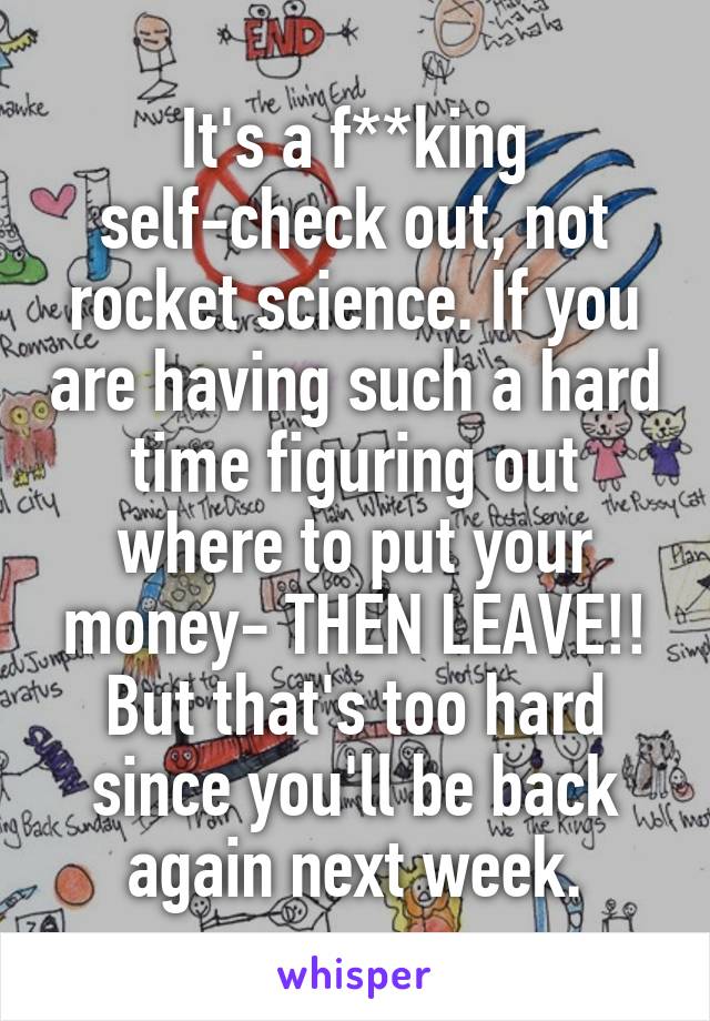 It's a f**king self-check out, not rocket science. If you are having such a hard time figuring out where to put your money- THEN LEAVE!! But that's too hard since you'll be back again next week.