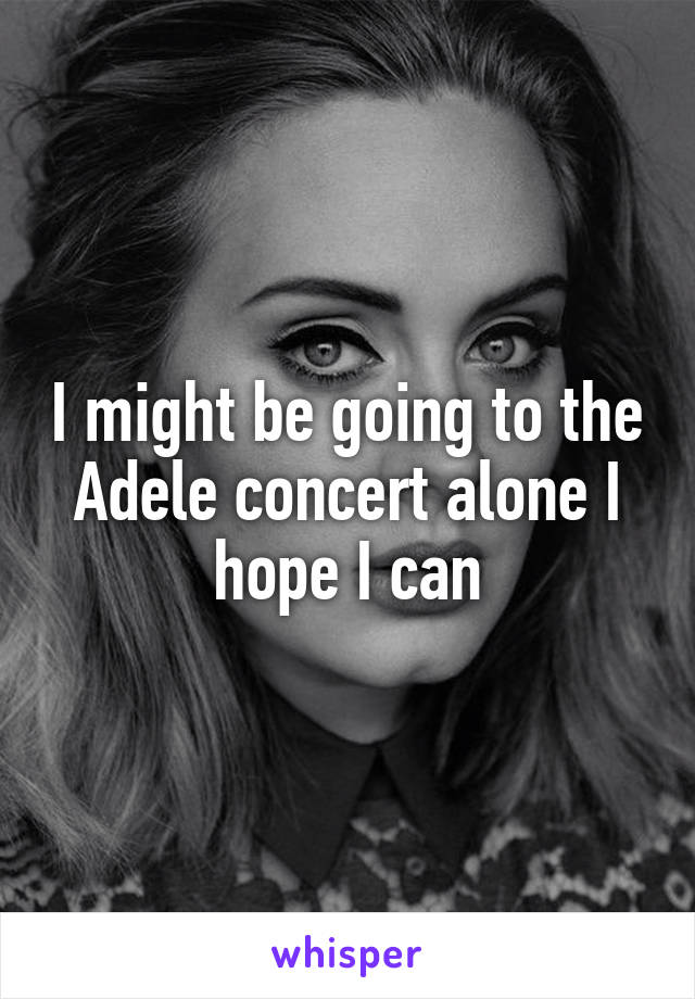 I might be going to the Adele concert alone I hope I can