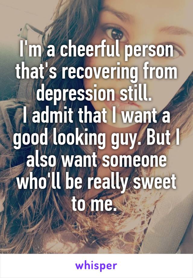I'm a cheerful person that's recovering from depression still. 
I admit that I want a good looking guy. But I also want someone who'll be really sweet to me. 
