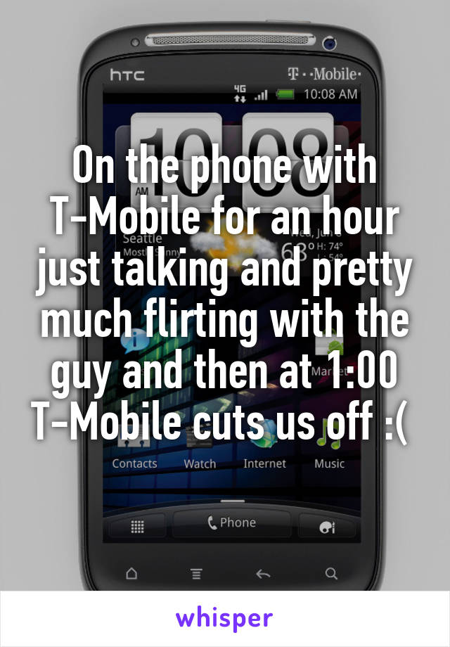 On the phone with T-Mobile for an hour just talking and pretty much flirting with the guy and then at 1:00 T-Mobile cuts us off :( 
