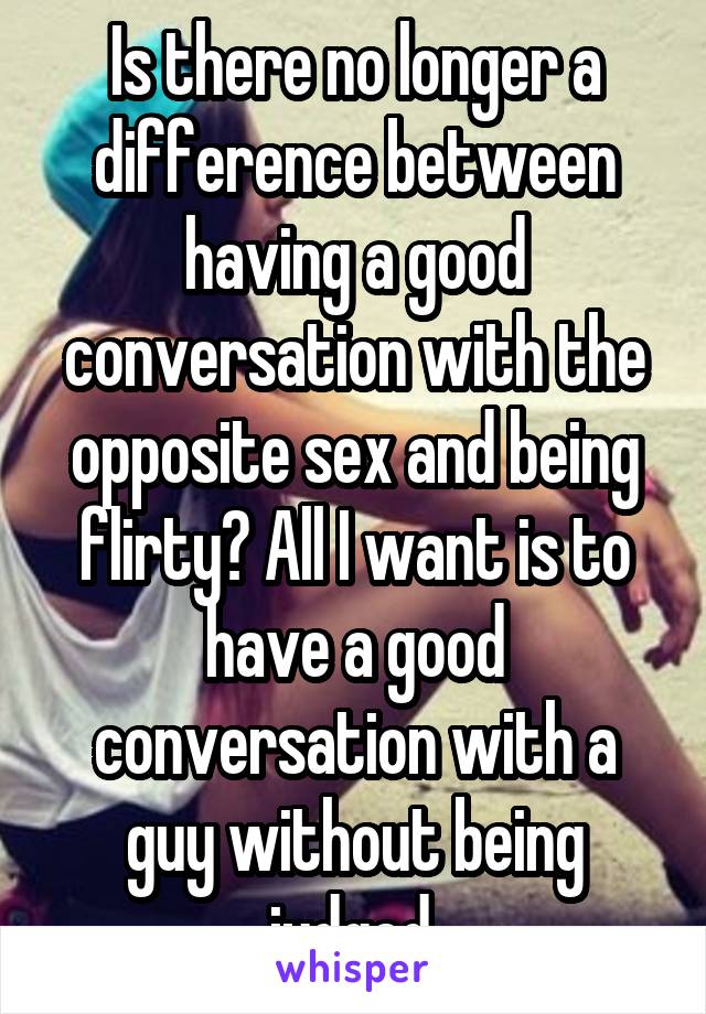 Is there no longer a difference between having a good conversation with the opposite sex and being flirty? All I want is to have a good conversation with a guy without being judged.