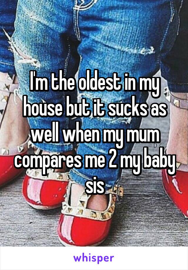 I'm the oldest in my house but it sucks as well when my mum compares me 2 my baby sis