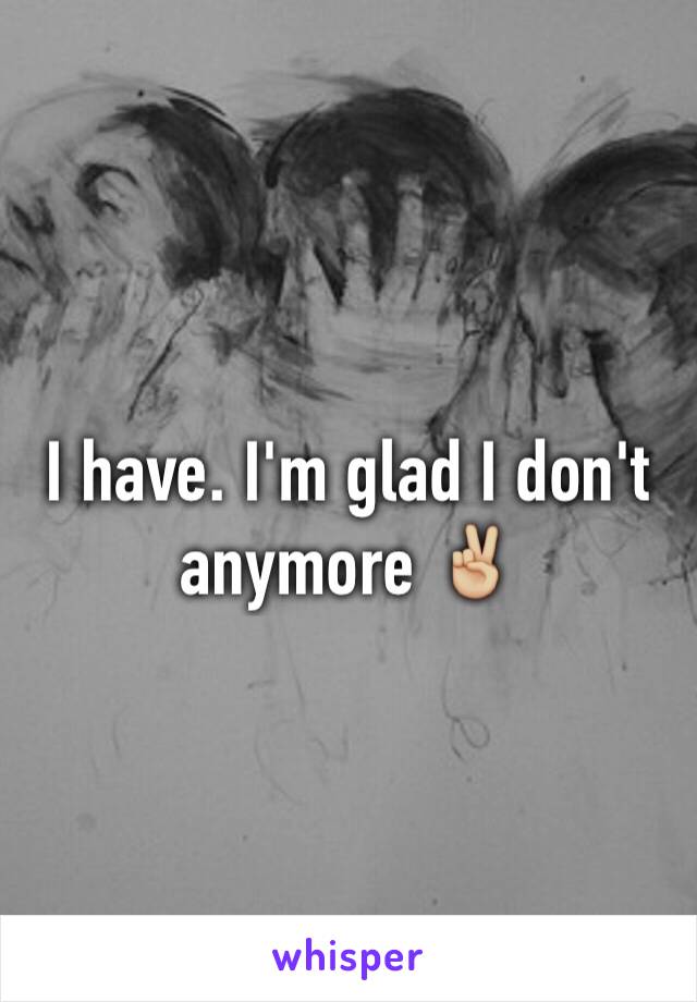 I have. I'm glad I don't anymore ✌🏼️