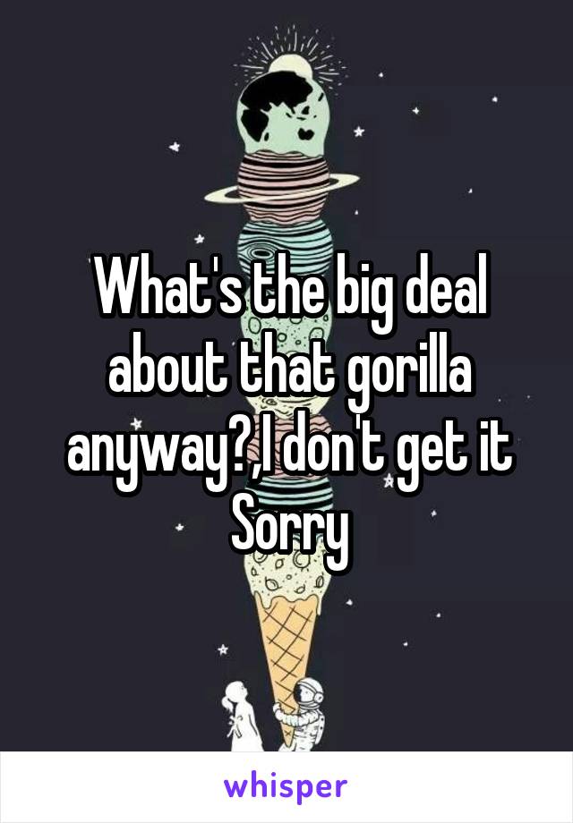 What's the big deal about that gorilla anyway?,I don't get it
Sorry