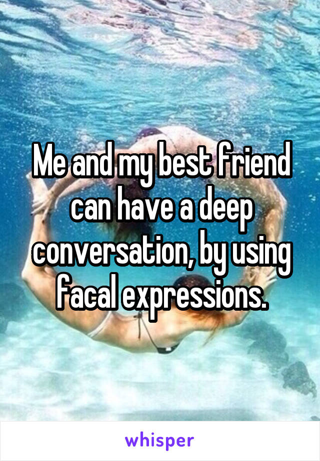 Me and my best friend can have a deep conversation, by using facal expressions.