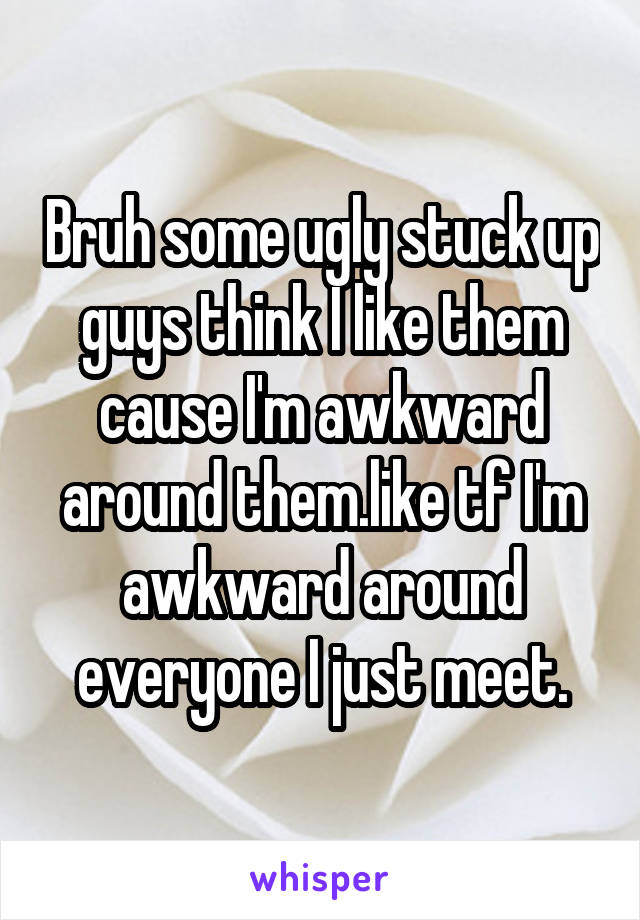 Bruh some ugly stuck up guys think I like them cause I'm awkward around them.like tf I'm awkward around everyone I just meet.