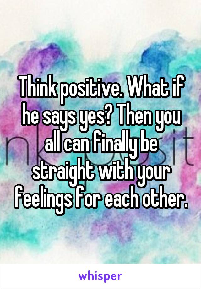 Think positive. What if he says yes? Then you all can finally be straight with your feelings for each other.