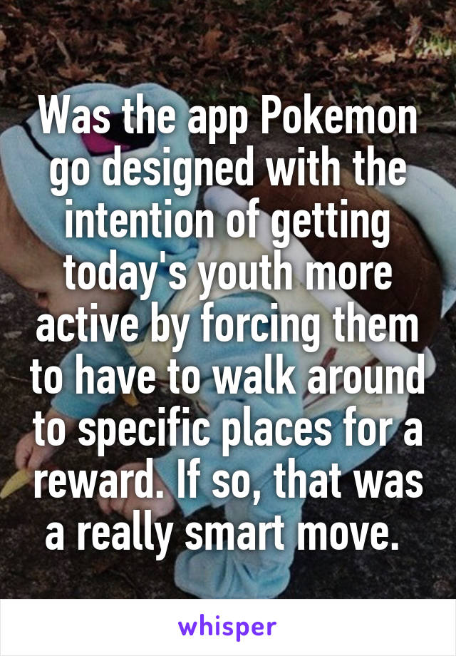Was the app Pokemon go designed with the intention of getting today's youth more active by forcing them to have to walk around to specific places for a reward. If so, that was a really smart move. 