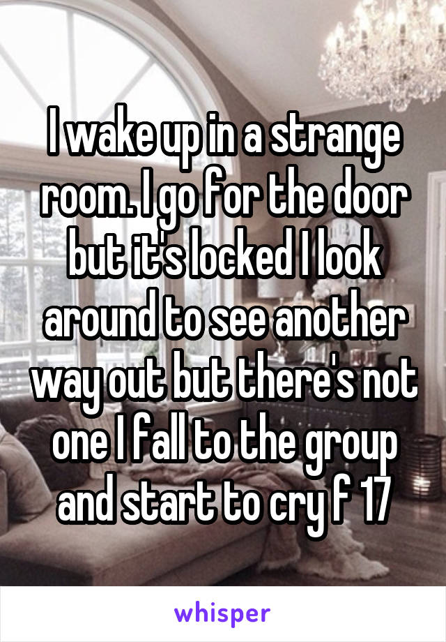 I wake up in a strange room. I go for the door but it's locked I look around to see another way out but there's not one I fall to the group and start to cry f 17