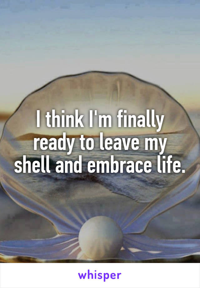 I think I'm finally ready to leave my shell and embrace life.
