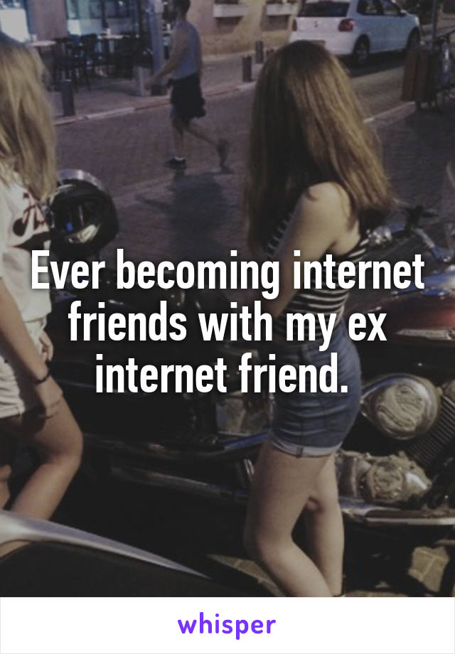 Ever becoming internet friends with my ex internet friend. 