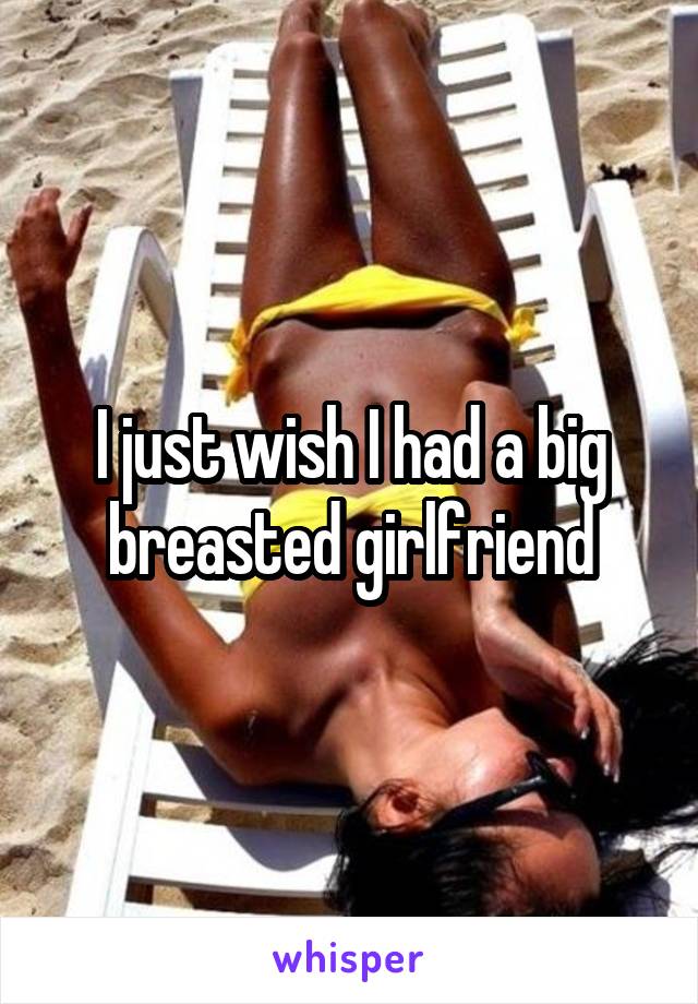I just wish I had a big breasted girlfriend