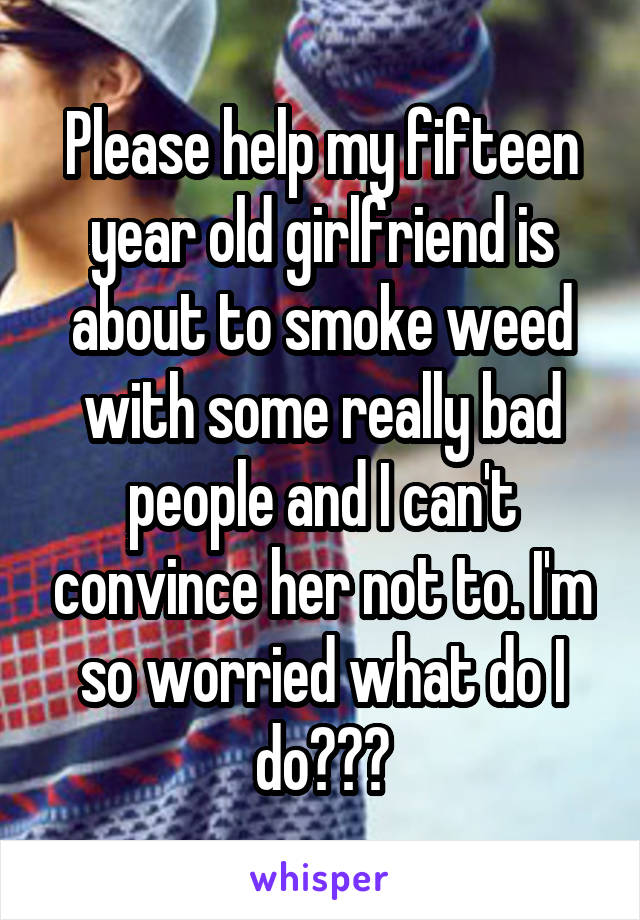 Please help my fifteen year old girlfriend is about to smoke weed with some really bad people and I can't convince her not to. I'm so worried what do I do???
