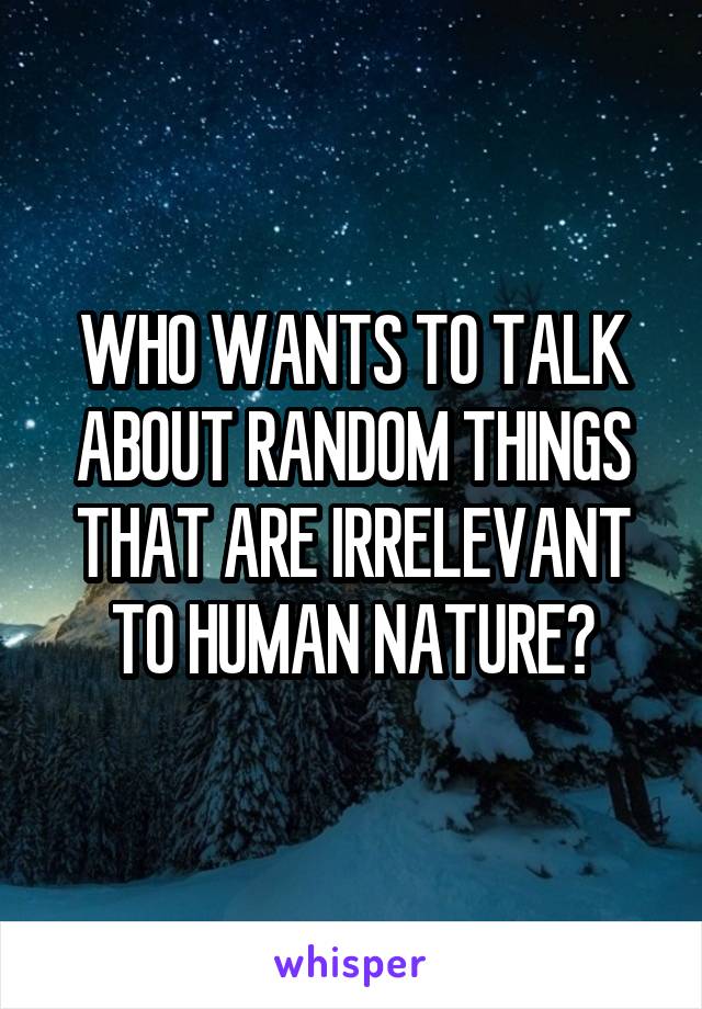WHO WANTS TO TALK ABOUT RANDOM THINGS THAT ARE IRRELEVANT TO HUMAN NATURE?